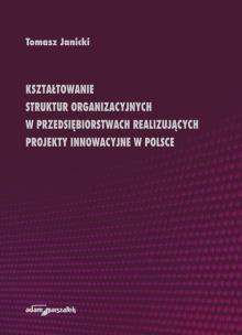 Okładka książki Kształtowanie struktur organizacyjnych w przedsiębiorstwach realizujących projekty innowacyjne w Polsce