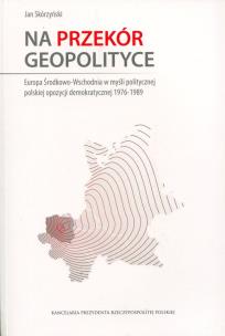 Okładka książki Na przekór geopolityce. . Europa Środkowo-Wschodnia w myśli politycznej polskiej opozycji demokratycznej 1976-1989