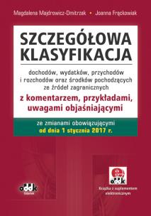 Szczegółowa klasyfikacja dochodów, wydatków, przychodów i rozchodów oraz środków pochodzących ze źródeł zagranicznych z komentarzem, przykładami, uwagami objaśniającymi ze zmianami obowiązującymi od dnia 1 stycznia 2017 r. (z suplementem elektronicznym). Autor: Majdrowicz-Dmitrzak Magdalena, Frąckowiak Joanna. Multiszop.pl Okładka książki Szczegółowa klasyfikacja dochodów, wydatków, przychodów i rozchodów oraz środków pochodzących ze źródeł zagranicznych z komentarzem, przykładami, uwagami objaśniającymi ze zmianami obowiązującymi od dnia 1 stycznia 2017 r. (z suplementem elektronicznym)