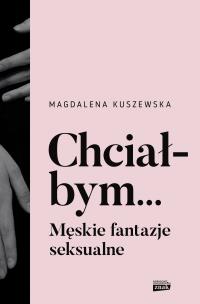 Chciałbym... Męskie fantazje seksualne. Autor: Kuszewska Magdalena. Multiszop.pl Okładka książki Chciałbym... Męskie fantazje seksualne
