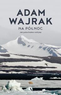 Na północ. Jak pokochałem Arktykę. Autor: Adam Wajrak. Multiszop.pl Okładka książki Na północ. Jak pokochałem Arktykę