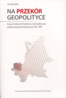 Okładka książki Na przekór geopolityce. . Europa Środkowo-Wschodnia w myśli politycznej polskiej opozycji demokratycznej 1976-1989